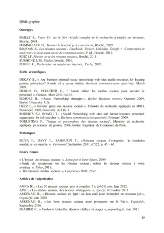 49
Bibliographie
Ouvrages
BAILLY S., Votre CV sur le Net : Guide complet de la recherche d’emploi sur Internet,
Broché, 2003.
BOMMELAER H., Trouver le bon job grâce au réseau, Broché, 2009.
RISSOAN R., Les réseaux sociaux : Facebook, Twitter, LinkedIn, Google +- Comprendre et
maîtriser ces nouveaux outils de communication, 2e éd., Broché, 2011.
RUIZ J.F, Réussir avec les réseaux sociaux, Broché, 2011.
SURHONE L.M, Viadeo, Broché, 2010.
ZERBIB C., Rechercher un emploi sur internet, J’ai lu, 2005.
Ecrits scientifiques
DEKAY S., « Are business-oriented social networking web sites useful resources for locating
passive jobseekers? Results of a recent study», Business communication quarterly, March
2009.
DUBOIS D., PELLETIER E., “ Savoir utiliser les médias sociaux pour recruter le
personnel », Gestion, Mars 2011, vol.36.
ELMORE B., « Social Networking strategies », Baylor Business review, October 2009,
Baylor University U.S.
OGEZ E., « Recruter grâce aux réseaux sociaux », Mémoire de recherche appliquée en MRH,
Novembre 2009, Université de Lille I.
ROBERTS S.J, ROACH T., « Social Networking web sites and human resource personnel:
suggestions for job searches », Business communication quarterly, February 2009.
TORLOTING P., “Enjeux et perspectives des réseaux sociaux”, Mémoire de recherche
appliquée en sciences de gestion, 2006, Institut Supérieur de Commerce de Paris.
Périodiques
SILVA F., DAVY F., SABOURIN F., « Réseaux sociaux d’entreprise : la révolution
numérique en marche », Personnel, Septembre 2011, n°522, p. 45 – 66
Livres Blancs
« L’impact des réseaux sociaux », Jamespot et Inter-ligere, 2009.
« Guide du recrutement sur les réseaux sociaux : utiliser les réseaux sociaux à votre
avantage », Taleo, 2011.
« Recrutement médias sociaux », Conférence RMS, 2012.
Articles de vulgarisation
ANNA JC., « Les 50 réseaux sociaux pros à connaître ! », job2-0.com, Juin 2012.
APEC, « Les médias sociaux, des réseaux stratégiques », Apec.fr, Novembre 2011.
ASKENAZI B., « Réseaux sociaux en ligne : un bon outil pour décrocher un nouveau job »,
Capital.fr, Juin 2010
ASKENAZI B., « Les bons réseaux sociaux pour prospecter sur le Net », Capital.fr,
Septembre 2010.
BLADIER C., « Viadeo et LinkedIn, derniers chiffres et usages », paperblog.fr, Juin 2011
 