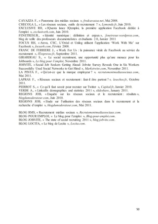 50
CAVAZZA F., « Panorama des médias sociaux », fredcavazza.net, Mai 2008.
CHECOLA L., « Les réseaux sociaux, outils de recrutement ? », Lemonde.fr, Juin 2010.
EXCLUSIVE RH, « IQuesta lance IQemploi, la première application Facebook dédiée à
l’emploi », exclusiverh.com, Juin 2010.
FENETRESUR., « Identité numérique : définition et enjeux », fenetresur.wordpress.com,
blog de veille des professeurs documentalistes et étudiants 2.0, Janvier 2011
FOCUS RH, « Areva, CSC, L’Oréal et Unilog utilisent l’application ‘Work With Me’ sur
Facebook », focusrh.com, Février 2008.
FRANC DE FERRIERE J., « Work For Us : la puissance virale de Facebook au service du
recrutement », ITespresso.fr, Septembre 2011.
GIRARDEAU S., « Le social recruitment, une opportunité plus qu’une menace pour les
Jobboards », Le blog pour l’emploi, Novembre 2011.
JOBVITE, « Social Job Seekers Getting Ahead: Jobvite Survey Reveals One in Six Workers
Successfully Used Social Networks to Get Hired », Marketwire.com, November 2011.
LA PINTA F., « Qu’est-ce que la marque employeur ? », recrutementmediassociaux.com,
Mai 2011.
LAPRAS F., « Réseaux sociaux et recrutement : faut-il être partout ? », lesechos.fr, Octobre
2011.
PIERROT S., « Ce qu’il faut savoir pour recruter sur Twitter », Capital.fr, Janvier 2010.
VERDE A., « LinkedIn demographics and statistics 2011 », slideshare, January 2011.
REGIONS JOB, « Enquête sur les réseaux sociaux et le recrutement : résultats »,
blogdumoderateur.com, Juin 2010.
REGIONS JOB, « Etude sur l’utilisation des réseaux sociaux dans le recrutement et la
recherche d’emploi », blogdumoderateur.com, Mai 2011.
BLOG RMS, « Recrutement médias sociaux », Recrutementmediassociaux.com.
BLOG POUR EMPLOI, « Le blog pour l’emploi », Blog-pour-emploi.com.
BLOG JOBVITE, « The state of social recruiting 2011 », blog.jobvite.com.
BLOG LOCITA, « Le blog de Locita », Locita.com.
 