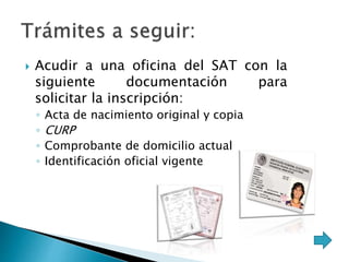  Acudir a una oficina del SAT con la 
siguiente documentación para 
solicitar la inscripción: 
◦ Acta de nacimiento original y copia 
◦ CURP 
◦ Comprobante de domicilio actual 
◦ Identificación oficial vigente 
 