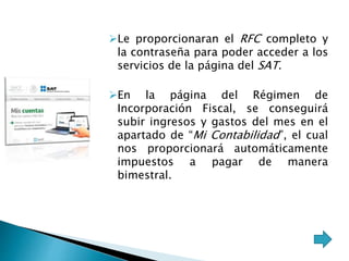 Le proporcionaran el RFC completo y 
la contraseña para poder acceder a los 
servicios de la página del SAT. 
En la página del Régimen de 
Incorporación Fiscal, se conseguirá 
subir ingresos y gastos del mes en el 
apartado de “Mi Contabilidad”, el cual 
nos proporcionará automáticamente 
impuestos a pagar de manera 
bimestral. 
 