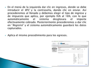  En el menú de la izquierda dar clic en ingresos, donde se debe 
introducir el RFC y la contraseña, dando clic en enviar. Así 
procederemos al llenado y debemos elegir el tipo de ingreso y 
de impuesto que aplica, por ejemplo IVA al 16%, con lo que 
automáticamente el sistema desglosara el importe 
efectivamente cobrado. Posteriormente procederemos a dar clic 
en “Registro” y el sistema automáticamente guardará los datos 
capturados. 
 Aplica el mismo procedimiento para los egresos. 
 