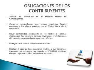  Solicitar su inscripción en el Registro Federal de 
Contribuyentes. 
 Conservar comprobantes que reúnan requisitos fiscales 
conforme a los plazos previstos en el Código Fiscal de la 
Federación. 
 Llevar contabilidad registrando en los medios o sistemas 
electrónicos los ingresos, egresos, inversiones y deducciones 
del ejercicio correspondiente, para estos efectos. 
 Entregar a sus clientes comprobantes fiscales. 
 Efectuar el pago de las erogaciones relativas a sus compras e 
inversiones cuyo importe sea superior a $2,000.00, mediante 
cheque, tarjeta de crédito, débito o de servicios. 
 