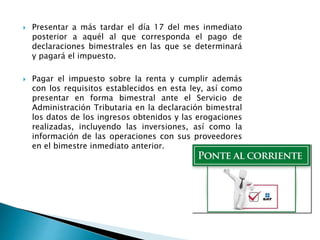  Presentar a más tardar el día 17 del mes inmediato 
posterior a aquél al que corresponda el pago de 
declaraciones bimestrales en las que se determinará 
y pagará el impuesto. 
 Pagar el impuesto sobre la renta y cumplir además 
con los requisitos establecidos en esta ley, así como 
presentar en forma bimestral ante el Servicio de 
Administración Tributaria en la declaración bimestral 
los datos de los ingresos obtenidos y las erogaciones 
realizadas, incluyendo las inversiones, así como la 
información de las operaciones con sus proveedores 
en el bimestre inmediato anterior. 
 