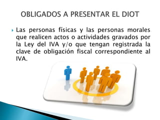  Las personas físicas y las personas morales 
que realicen actos o actividades gravados por 
la Ley del IVA y/o que tengan registrada la 
clave de obligación fiscal correspondiente al 
IVA. 
 
