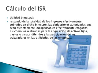  Utilidad bimestral: 
 restando de la totalidad de los ingresos efectivamente 
cobrados en dicho bimestre, las deducciones autorizadas que 
sean estrictamente indispensables efectivamente erogadas, 
así como las realizadas para la adquisición de activos fijos, 
gastos o cargos diferidos y la participación de los 
trabajadores en las utilidades de las empresas. 
 