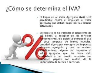 El Impuesto al Valor Agregado (IVA) será 
acreditable contra el impuesto al valor 
agregado que deban pagar por las citadas 
actividades. 
 El requisito es no trasladar al adquirente de 
los bienes, al receptor de los servicios 
independientes o a quien se otorgue el uso 
o goce temporal de bienes muebles, 
cantidad alguna por concepto del impuesto 
al valor agregado y que no realicen 
acreditamiento alguno del impuesto al 
valor agregado que les haya sido 
trasladado y del propio impuesto que 
hubiesen pagado con motivo de la 
importación de bienes o servicios. 
 