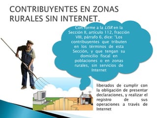 Con forme a la LISR en la 
Sección II, artículo 112, fracción 
VIII, párrafo 6, dice: “Los 
contribuyentes que tributen 
en los términos de esta 
Sección, y que tengan su 
domicilio fiscal en 
poblaciones o en zonas 
rurales, sin servicios de 
Internet 
liberados de cumplir con 
la obligación de presentar 
declaraciones, y realizar el 
registro de sus 
operaciones a través de 
Internet 
 