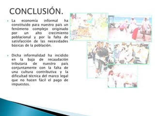  La economía informal ha 
constituido para nuestro país un 
fenómeno complejo originado 
por un alto crecimiento 
poblacional y por la falta de 
satisfacción de las necesidades 
básicas de la población. 
 Dicha informalidad ha incidido 
en la baja de recaudación 
tributaria de nuestro país 
conjuntamente con la falta de 
una cultura contributiva y la 
dificultad técnica del marco legal 
que no hacen fácil el pago de 
impuestos. 
 