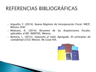  Arguello, F. (2014). Nuevo Régimen de Incorporación Fiscal: IMCP, 
México, IFAC 
 Medrano, A. (2014). Resumen de las disposiciones fiscales 
aplicables al RIF: INDETEC, México. 
 Romero, L. (2012). Impuesto al Valor Agregado. En principios de 
contabiliad (372). México. Mc Graw Hill. 
 