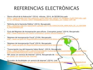  “Diario oficial de la federación” (2014). informe. 2014, de SEGOB Sitio web: 
https://www.google.com.mx/search?q=Cu%C3%A1ndo+aplica+el+IEPS&oq=Cu%C3%A1ndo+apli 
ca+el+IEPS&aqs=chrome..69i57.940j0j8&sourceid=chrome&es_sm=93&ie=UTF-8# 
 
 “Reforma de la Hacienda Pública” (2014). Recuperado: 
http://reformas.gob.mx/wpcontent/uploads/2014/06/EXPLICACION_AMPLIADA_DE_LA_REFORM 
A_HACENDARIA.pdf 
 
 “Guía del Régimen de Incorporación para oficios. Crezcamos Juntos” (2014). Recuperado: 
http://www.slideshare.net/satmx/crezcamos-juntos-oficios?related=2 
 
 “Régimen de Incorporación Fiscal” (2104). Recuperado: 
http://www.sat.gob.mx/RegimenDeIncorporacionFiscal/dctos/preguntasfrecuentes.pdf 
 
 “Régimen de Incorporación Fiscal” (2014). Recuperado: 
http://www.sat.gob.mx/RegimenDeIncorporacionFiscal/default.htm 
 
 “Transcripción Ley del Impuesto Sobre Renta”. (2014). Recuperado: 
https://www.dropbox.com/s/ybisr51kmmy8d35/Transcripción%20Ley%20del%20Impuesto%20So 
bre%20la%20Renta%202014%20-%20LISR.pdf. 
 “RIF zonas sin servicio de Internet” (2014). Recuperado de: http://asesoresmaldonado.com/rif-en- 
zonas-sin-servicios-de-internet/ 
 
 “Buscador de localidades sin servicio de Internet” (2014). Link: 
http://consultaescuelas.sat.gob.mx/LocalidadesSinAccesoInternet.Presentacion/LocalidadesSinA 
ccesoInternet.aspx. 
 
