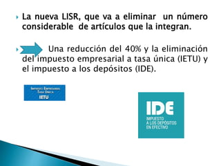  La nueva LISR, que va a eliminar un número 
considerable de artículos que la integran. 
 Una reducción del 40% y la eliminación 
del impuesto empresarial a tasa única (IETU) y 
el impuesto a los depósitos (IDE). 
 