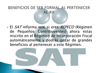  El SAT informa que si eres REPECO (Régimen 
de Pequeños Contribuyentes) ahora estas 
inscrito en el Régimen de Incorporación Fiscal 
automáticamente y podrás gozar de grandes 
beneficios al pertenecer a este Régimen. 
 