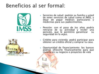  Servicios de salud: podrán su familia y usted 
de tener servicios de salud como el IMSS, y 
dejar de pagar médicos particulares y 
medicinas para sus padecimientos. 
 Pensión: con el paso de los años podría 
retirarse de su actividad y recibir una 
pensión, que le permitirá garantizar su 
seguridad en la vejez. 
 Crédito para vivienda: podrá participar para 
obtener un crédito oficial y comprar tu casa. 
 Oportunidad de financiamiento: los bancos 
podrán ofrecerle financiamiento para que 
invierta en su negocio o proyectos de vida 
 