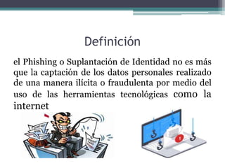Definición
el Phishing o Suplantación de Identidad no es más
que la captación de los datos personales realizado
de una manera ilícita o fraudulenta por medio del
uso de las herramientas tecnológicas como la
internet
 