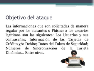 Objetivo del ataque
Las informaciones que son solicitadas de manera
regular por los atacantes o Phisher a los usuarios
legítimos son las siguientes: Los Usuarios y sus
contraseñas; Información de las Tarjetas de
Crédito y/o Debito; Datos del Token de Seguridad;
Números de Sincronización de la Tarjeta
Dinámica... Entre otras.
 