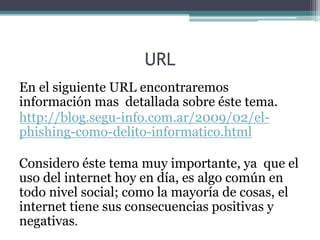 URL
En el siguiente URL encontraremos
información mas detallada sobre éste tema.
http://blog.segu-info.com.ar/2009/02/el-
phishing-como-delito-informatico.html
Considero éste tema muy importante, ya que el
uso del internet hoy en día, es algo común en
todo nivel social; como la mayoría de cosas, el
internet tiene sus consecuencias positivas y
negativas.
 