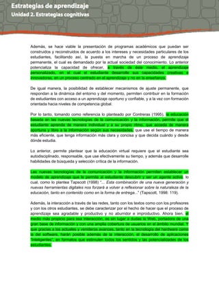 Además, se hace viable la presentación de programas académicos que puedan ser
construidos y reconstruidos de acuerdo a los intereses y necesidades particulares de los
estudiantes, facilitando así, la puesta en marcha de un proceso de aprendizaje
permanente, el cual es demandado por la actual sociedad del conocimiento. Lo anterior
potencializa la capacidad de ofrecer, a través de éste medio, el aprendizaje
personalizado, en el cual el estudiante desarrolle sus capacidades creativas e
innovadoras, en un proceso centrado en el aprendizaje y no en la enseñanza.
De igual manera, la posibilidad de establecer mecanismos de ajuste permanente, que
respondan a la dinámica del entorno y del momento, permiten contribuir en la formación
de estudiantes con acceso a un aprendizaje oportuno y confiable, y a la vez con formación
orientada hacia niveles de competencia global.
Por lo tanto, tomando como referencia lo planteado por Contreras (1995), la educación
basada en las nuevas tecnologías de la comunicación y la información, permite que el
estudiante aprenda de manera individual y a su propio ritmo, que acceda de manera
oportuna y libre a la información según sus necesidades, que use el tiempo de manera
más eficiente, que tenga información más clara y concisa y que decida cuándo y desde
dónde estudia.
Lo anterior, permite plantear que la educación virtual requiere que el estudiante sea
autodisciplinado, responsable, que use efectivamente su tiempo, y además que desarrolle
habilidades de búsqueda y selección crítica de la información.
Las nuevas tecnologías de la comunicación y la información permiten establecer un
modelo de aprendizaje que le permita al estudiante descubrir y ser un agente activo, lo
cual, como lo plantea Tapscott (1998) “... Esta combinación de una nueva generación y
nuevas herramientas digitales nos forzará a volver a reflexionar sobre la naturaleza de la
educación, tanto en contenido como en la forma de entrega...” (Tapscott, 1998: 119).
Además, la interacción a través de las redes, tanto con los textos como con los profesores
y con los otros estudiantes, se debe caracterizar por el hecho de hacer que el proceso de
aprendizaje sea agradable y productivo y no aburridor e improductivo. Ahora bien, el
medio más propicio para esa interacción, es sin lugar a dudas la Web, portadora de una
gran base de información y con una amplia cobertura de usuarios en el ámbito mundial. Y
que gracias a los actuales y venideros avances, tanto en la tecnología del hardware como
la del software, harán posible además de la interacción, el desarrollo de aplicaciones
“inteligentes”, en formatos que estimulen todos los sentidos y las potencialidades de los
estudiantes.
 