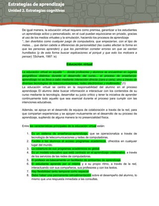 De igual manera, la educación virtual requiere como premisa, garantizar a los estudiantes
un aprendizaje activo y personalizado, en el cual puedan equivocarse en privado, gracias
al uso de los medios virtuales y la simulación, haciendo los procesos de aprendizaje
“...tan divertidos como cualquier juego de computadora, que empezarían, con el tipo de
metas..., que darían cabida a diferencias de personalidad (las cuales afectan la forma en
que las personas aprenden) y que les permitirían cometer errores sin que se sientan
humillados (y de esta forma buscar explicaciones al porqué y que esto los motivara a
pensar).”(Schank, 1997: ix)
Educación virtual
La educación virtual es aquella “... donde profesores y alumnos se encuentran en lugares
geográficos distintos durante el desarrollo del curso... el proceso de enseñanza-
aprendizaje no se lleva a cabo mediante interacción directa (cara a cara); sino a través de
diversas tecnologías de telecomunicaciones, redes electrónicas y multimedia.” (1)
La educación virtual se centra en la responsabilidad del alumno en el proceso
aprendizaje. El alumno debe buscar información e interactuar con los contenidos de su
curso mediante la tecnología, desarrollar su juicio crítico y tener la iniciativa de aprender
continuamente todo aquello que sea esencial durante el proceso para cumplir con las
intenciones educativas.
Además, se apoya en el desarrollo de equipos de colaboración a través de la red, para
que compartan experiencias y se apoyen mutuamente en el desarrollo de su proceso de
aprendizaje, supliendo de alguna manera la no presencialidad física.
Entre las características principales de la educación virtual están:
1. Es un sistema de enseñanza-aprendizaje, que se operacionaliza a través de
tecnología de telecomunicaciones y redes de computadoras.
2. Facilita a los alumnos el acceso programas académicos, ofrecidos en cualquier
lugar del mundo.
3. La cobertura de sus programas académicos es global.
4. Es un modelo educativo que está centrado en el aprendizaje colaborativo, a través
de los servicios de las redes de computadoras.
5. El profesor es básicamente un facilitador de ambientes de aprendizaje.
6. El estudiante aprende por sí mismo y a su propio ritmo, a través de la red,
interactuando con sus compañeros, sus profesores y con los textos.
7. Hay flexibilidad tanto temporal como espacial.
8. Debe haber una permanente retroalimentación sobre el desempeño del alumno, lo
mismo que una respuesta inmediata a las consultas.
 