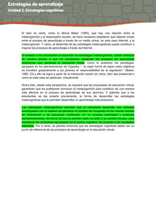 Si bien es cierto, como lo afirma Baker (1995), que hay una relación entre la
metacognición y el desempeño escolar, se hace necesario establecer qué relación existe
entre el proceso de aprendizaje a través de un medio virtual, en este caso Internet, y la
metacognición. Y cómo, el desarrollo de las estrategias metacognitivas puede contribuir a
mejorar los procesos de aprendizaje a través de Internet.
El enseñar a los estudiantes el desarrollo de estrategias metacognitivas, puede contribuir
de manera directa, a que los estudiantes adelanten los procesos de aprendizaje
autónomos que demanda la educación virtual. Como lo sostienen los psicólogos,
apoyados en los planteamientos de Vygostky “...la mejor forma de lograr estos objetivos
es transferir gradualmente a los jóvenes la responsabilidad de la regulación.” (Baker,
1995: 23) y ello se logra a partir de la interacción social con otros, bien sea presencial o
como en este caso en particular, virtualmente.
Ahora bien, desde esta perspectiva, se requiere que las propuestas de educación virtual,
garanticen que los profesores conozcan la metacognición para contribuir de una manera
más efectiva en el proceso de aprendizaje de sus alumnos. Y además que a los
estudiantes se les enseñe previamente, la forma de desarrollar las estrategias
metacognitivas que le permitan desarrollar un aprendizaje más productivo.
Las estrategias metacognitivas permiten que el estudiante desarrolle una actividad
autoregulada con el objetivo de planificar el proceso de búsqueda en las nuevas fuentes
de información y de solucionar problemas, en un proceso controlado y evaluado
permanentemente, de forma tal que le permita medir su éxito o su posible fracaso, para
establecer los correctivos apropiados en la acción cognitiva, de acuerdo a los resultados
obtenidos. Por lo tanto, se plantea entonces que las estrategias cognitivas deben ser un
punto de referencia de los procesos de aprendizaje en la educación virtual.
 