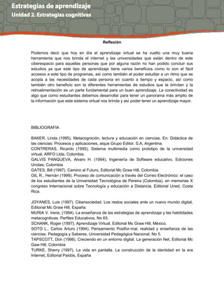 Reflexión
Podemos decir que hoy en día el aprendizaje virtual se ha vuelto una muy buena
herramienta que nos brinda el internet y las universidades que están dentro de este
ciberespacio para aquellas personas que por alguna razón no han podido concluir sus
estudios ya que este tipo de aprendizaje tiene varios beneficios como lo son el fácil
accesos a este tipo de programas, así como también el poder estudiar a un ritmo que se
acopla a las necesidades de cada persona en cuanto a tiempo y espacio, así como
también otro beneficio son la diferentes herramientas de estudios que te brindan y la
retroalimentación es un parte fundamental para un buen aprendizaje. La conectividad es
algo que como estudiantes debemos desarrollar para tener un panorama más amplio de
la información que este sistema virtual nos brinda y así poder tener un aprendizaje mayor.
BIBLIOGRAFIA
BAKER, Linda (1995). Metacognición, lectura y educación en ciencias. En: Didáctica de
las ciencias: Procesos y aplicaciones, aique Grupo Editor, S.A, Argentina.
CONTRERAS, Ricardo (1995), Sistema multimedia como prototipo de la universidad
virtual, ARFO Ltda, Colombia.
GALVIS PANQUEVA, Alvaro H. (1994), Ingeniería de Software educativo, Ediciones
Unidas, Colombia
GATES, Bill (1997). Camino al Futuro, Editorial Mc Graw Hill, Colombia.
GIL R., Hernán (1999). Proceso de comunicación a través del Correo Electrónico: el caso
de los estudiantes de la Universidad Tecnológica de Pereira (Colombia), en memorias X
congreso Internacional sobre Tecnología y educación a Distancia, Editorial Uned, Costa
Rica.
JOYANES, Luis (1997). Cibersociedad. Los restos sociales ante un nuevo mundo digital,
Editorial Mc Graw Hill, España.
MURIA V. Irene, (1994). La enseñanza de las estrategias de aprendizaje y las habilidades
metacognitivas. Perfiles Educativos, No 65.
SCHANK, Roger (1997). Aprendizaje Virtual, Editorial Mc Graw Hill, México.
SOTO L., Carlos Arturo (1994). Pensamiento Postfor-mal, realidad y enseñanza de las
ciencias. Pedagogía y Saberes, Universidad Pedagógica Nacional, No 5.
TAPSCOTT, Don (1998). Creciendo en un entorno digital. La generación Net, Editorial Mc
Gaw Hill, Colombia
TURKE, Sherry (1997), La vida en pantalla. La construcción de la identidad en la era
Internet, Editorial Paidós, España
 