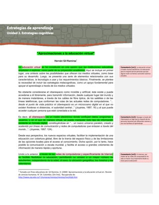 "Aproximaciones a la educación virtual"
Hernán Gil Ramírez1
La educación virtual se ha constituido en una opción que las instituciones educativas
empiezan a explorar, como parte de su proyección académica. Aquí se incluye en primer
lugar, una síntesis sobre las posibilidades que ofrecen los medios virtuales, como base
para su desarrollo. Luego, se presenta una serie de elementos relacionados con sus
características, la tecnología a usar y los requerimientos básicos. Finalmente, se plantea
la necesidad de incluir las estrategias metacognitivas, como un apoyo fundamental para
apoyar el aprendizaje a través de los medios virtuales.
No obstante considerarse el ciberespacio como invisible y artificial, éste existe y puede
accederse a él libremente, para transmitir información, desde cualquier lugar del mundo y
de manera instantánea, a través de los cables de fibra óptica, de los satélites o de las
líneas telefónicas, que conforman las rutas de las actuales redes de computadoras. “...
desde el punto de vista práctico el ciberespacio es un microcosmo digital en el que no
existen fronteras ni distancias, ni autoridad central...” (Joyanes, 1997; 16) y al que puede
acceder cualquier persona que esté conectada a la red.
Es decir, el ciberespacio es un medio electrónico donde confluyen datos, programas y
usuarios, y en el que de manera virtual, se puede manipular todo tipo de información
existente en formato digital, constituyéndose en “... un nuevo universo paralelo, creado y
sostenido por líneas de comunicación y redes de computadoras que enlazan a través del
mundo...”. (Joyanes, 1997: 124).
Desde esa perspectiva, los nuevos espacios virtuales, facilitan la implementación de una
educación con cobertura global, libre de la tiranía del espacio físico y de las limitaciones
de las opciones locales para el acceso al conocimiento. Dicha opción, por lo tanto, hace
posible la comunicación a escala mundial, y facilita el acceso a grandes volúmenes de
información de manera rápida y oportuna.
Unido a lo anterior, a través de las redes de computadoras y específicamente de Internet,
es factible flexibilizar la educación, permitiendo su acceso a un mayor número de
estudiantes, independiente de la edad, el sexo, la ubicación geográfica, los horarios y los
calendarios.
1
Tomado con fines educativos de: Gil Ramírez, H. (2000) Aproximaciones a la educación virtual en: Revista
de ciencias humanas. N° 24. Colombia. [On-line]. Recuperado de:
http://www.utp.edu.co/~chumanas/revistas/revistas/rev24/gil.htm
Comentario [m1]: La educación virtual
a traído muchos beneficios a la educación
para la mayoría de las personas que por
alguna razón no hemos concluido nuestros
estudios
Comentario [m2]: Navegar a través del
ciberespacio es algo que la mayoría de las
personas hacemos por diferentes razones y
eso nos facilitara el aprendizaje
Comentario [m3]: El internes, por
medio de las redes de computadoras ha
sido un factor muy importante desde su
inicio para la educación
 