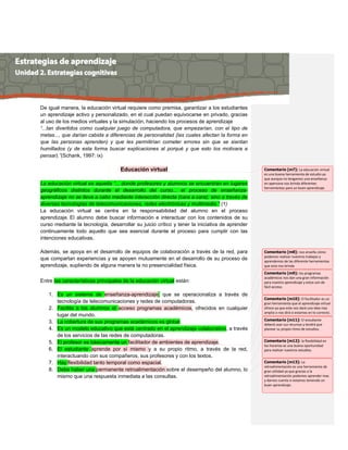 De igual manera, la educación virtual requiere como premisa, garantizar a los estudiantes
un aprendizaje activo y personalizado, en el cual puedan equivocarse en privado, gracias
al uso de los medios virtuales y la simulación, haciendo los procesos de aprendizaje
“...tan divertidos como cualquier juego de computadora, que empezarían, con el tipo de
metas..., que darían cabida a diferencias de personalidad (las cuales afectan la forma en
que las personas aprenden) y que les permitirían cometer errores sin que se sientan
humillados (y de esta forma buscar explicaciones al porqué y que esto los motivara a
pensar).”(Schank, 1997: ix)
Educación virtual
La educación virtual es aquella “... donde profesores y alumnos se encuentran en lugares
geográficos distintos durante el desarrollo del curso... el proceso de enseñanza-
aprendizaje no se lleva a cabo mediante interacción directa (cara a cara); sino a través de
diversas tecnologías de telecomunicaciones, redes electrónicas y multimedia.” (1)
La educación virtual se centra en la responsabilidad del alumno en el proceso
aprendizaje. El alumno debe buscar información e interactuar con los contenidos de su
curso mediante la tecnología, desarrollar su juicio crítico y tener la iniciativa de aprender
continuamente todo aquello que sea esencial durante el proceso para cumplir con las
intenciones educativas.
Además, se apoya en el desarrollo de equipos de colaboración a través de la red, para
que compartan experiencias y se apoyen mutuamente en el desarrollo de su proceso de
aprendizaje, supliendo de alguna manera la no presencialidad física.
Entre las características principales de la educación virtual están:
1. Es un sistema de enseñanza-aprendizaje, que se operacionaliza a través de
tecnología de telecomunicaciones y redes de computadoras.
2. Facilita a los alumnos el acceso programas académicos, ofrecidos en cualquier
lugar del mundo.
3. La cobertura de sus programas académicos es global.
4. Es un modelo educativo que está centrado en el aprendizaje colaborativo, a través
de los servicios de las redes de computadoras.
5. El profesor es básicamente un facilitador de ambientes de aprendizaje.
6. El estudiante aprende por sí mismo y a su propio ritmo, a través de la red,
interactuando con sus compañeros, sus profesores y con los textos.
7. Hay flexibilidad tanto temporal como espacial.
8. Debe haber una permanente retroalimentación sobre el desempeño del alumno, lo
mismo que una respuesta inmediata a las consultas.
Comentario [m7]: La educación virtual
es una buena herramienta de estudio ya
que aunque no tengamos una enseñanza
en apersona nos brinda diferentes
herramientas para un buen aprendizaje
Comentario [m8]: nos enseña cómo
podemos realizar nuestros trabajos y
aprendemos de las diferente herramientas
que esta nos brinda
Comentario [m9]: los programas
académicos nos dan una gran información
para nuestro aprendizaje y estos son de
fácil acceso.
Comentario [m10]: El facilitador es un
gran herramienta que el aprendizaje virtual
ofrece ya que este nos dará una idea mas
amplia o nos dirá si estamos en lo correcto.
Comentario [m11]: El estudiante
deberá usar sus recursos y tendrá que
planear su propio ritmo de estudios.
Comentario [m12]: la flexibilidad en
los horarios es una buena oportunidad
para realizar nuestros estudios.
Comentario [m13]: La
retroalimentación es una herramienta de
gran utilidad ya que gracias a la
retroalimentación podemos aprender mas
y darnos cuenta si estamos teniendo un
buen aprendizaje.
 