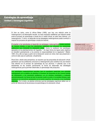 Si bien es cierto, como lo afirma Baker (1995), que hay una relación entre la
metacognición y el desempeño escolar, se hace necesario establecer qué relación existe
entre el proceso de aprendizaje a través de un medio virtual, en este caso Internet, y la
metacognición. Y cómo, el desarrollo de las estrategias metacognitivas puede contribuir a
mejorar los procesos de aprendizaje a través de Internet.
El enseñar a los estudiantes el desarrollo de estrategias metacognitivas, puede contribuir
de manera directa, a que los estudiantes adelanten los procesos de aprendizaje
autónomos que demanda la educación virtual. Como lo sostienen los psicólogos,
apoyados en los planteamientos de Vygostky “...la mejor forma de lograr estos objetivos
es transferir gradualmente a los jóvenes la responsabilidad de la regulación.” (Baker,
1995: 23) y ello se logra a partir de la interacción social con otros, bien sea presencial o
como en este caso en particular, virtualmente.
Ahora bien, desde esta perspectiva, se requiere que las propuestas de educación virtual,
garanticen que los profesores conozcan la metacognición para contribuir de una manera
más efectiva en el proceso de aprendizaje de sus alumnos. Y además que a los
estudiantes se les enseñe previamente, la forma de desarrollar las estrategias
metacognitivas que le permitan desarrollar un aprendizaje más productivo.
Las estrategias metacognitivas permiten que el estudiante desarrolle una actividad
autoregulada con el objetivo de planificar el proceso de búsqueda en las nuevas fuentes
de información y de solucionar problemas, en un proceso controlado y evaluado
permanentemente, de forma tal que le permita medir su éxito o su posible fracaso, para
establecer los correctivos apropiados en la acción cognitiva, de acuerdo a los resultados
obtenidos. Por lo tanto, se plantea entonces que las estrategias cognitivas deben ser un
punto de referencia de los procesos de aprendizaje en la educación virtual.
Comentario [m15]: Enseñar el
desarrollo de estrategias metacognitivas
ayudara mucho para que el estudiante
pueda hacer reflexiones y pueda tener un
mayor conocimiento sobre algún tema
 
