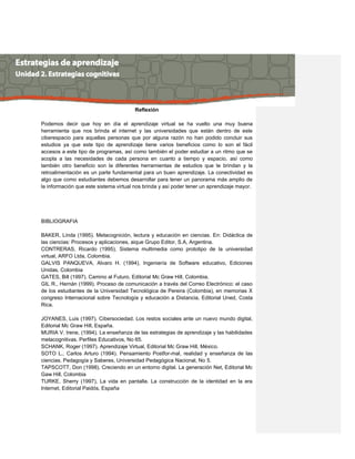 Reflexión
Podemos decir que hoy en día el aprendizaje virtual se ha vuelto una muy buena
herramienta que nos brinda el internet y las universidades que están dentro de este
ciberespacio para aquellas personas que por alguna razón no han podido concluir sus
estudios ya que este tipo de aprendizaje tiene varios beneficios como lo son el fácil
accesos a este tipo de programas, así como también el poder estudiar a un ritmo que se
acopla a las necesidades de cada persona en cuanto a tiempo y espacio, así como
también otro beneficio son la diferentes herramientas de estudios que te brindan y la
retroalimentación es un parte fundamental para un buen aprendizaje. La conectividad es
algo que como estudiantes debemos desarrollar para tener un panorama más amplio de
la información que este sistema virtual nos brinda y así poder tener un aprendizaje mayor.
BIBLIOGRAFIA
BAKER, Linda (1995). Metacognición, lectura y educación en ciencias. En: Didáctica de
las ciencias: Procesos y aplicaciones, aique Grupo Editor, S.A, Argentina.
CONTRERAS, Ricardo (1995), Sistema multimedia como prototipo de la universidad
virtual, ARFO Ltda, Colombia.
GALVIS PANQUEVA, Alvaro H. (1994), Ingeniería de Software educativo, Ediciones
Unidas, Colombia
GATES, Bill (1997). Camino al Futuro, Editorial Mc Graw Hill, Colombia.
GIL R., Hernán (1999). Proceso de comunicación a través del Correo Electrónico: el caso
de los estudiantes de la Universidad Tecnológica de Pereira (Colombia), en memorias X
congreso Internacional sobre Tecnología y educación a Distancia, Editorial Uned, Costa
Rica.
JOYANES, Luis (1997). Cibersociedad. Los restos sociales ante un nuevo mundo digital,
Editorial Mc Graw Hill, España.
MURIA V. Irene, (1994). La enseñanza de las estrategias de aprendizaje y las habilidades
metacognitivas. Perfiles Educativos, No 65.
SCHANK, Roger (1997). Aprendizaje Virtual, Editorial Mc Graw Hill, México.
SOTO L., Carlos Arturo (1994). Pensamiento Postfor-mal, realidad y enseñanza de las
ciencias. Pedagogía y Saberes, Universidad Pedagógica Nacional, No 5.
TAPSCOTT, Don (1998). Creciendo en un entorno digital. La generación Net, Editorial Mc
Gaw Hill, Colombia
TURKE, Sherry (1997), La vida en pantalla. La construcción de la identidad en la era
Internet, Editorial Paidós, España
 