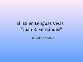 El IES en Lenguas Vivas
“Juan R. Fernández”
El Nivel Terciario
 