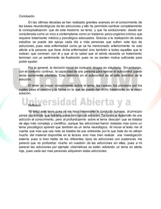 Conclusión.
En las últimas décadas se han realizado grandes avances en el conocimiento de
las bases neurobiológicas de las adicciones y ello ha permitido cambiar completamente
la conceptualización que de este trastorno se tenía, y que ha evolucionado desde ser
considerada como un vicio a contemplarse como un trastorno psico-orgánico crónico que
requiere tratamiento médico y psicológico adecuados. Gracias a la realización de estos
estudios se puede dar apoyo cada día a más personas que sufren este tipo de
adicciones, pues esta enfermedad como ya se ha mencionado anteriormente no solo
afecta a la persona que tiene dicha enfermedad sino también a todas aquellas que lo
rodean, que conviven con él y que al no saber que el adicto necesita un tratamiento
terminan con un sentimiento de frustración pues no se sienten motivo suficiente para
poder ayudar.
Por lo general, la decisión inicial de consumir drogas es voluntaria. Sin embargo,
con el consumo continuo, la capacidad de una persona para ejercer el autocontrol puede
verse seriamente afectada. Este deterioro en el autocontrol es el sello distintivo de la
adicción.
El tener un mayor conocimiento sobre el tema, las causas, los procesos por los
cuales pasa el cerebro y la forma en la que se puede dar dicho tratamiento es la mejor
solución.
Reflexion
Yo elegí este tema pues se me hace interesante la conducta humana, al principio
pensé por el título que hablaba sobre otro tipo de adicción. Tal como el desarrollo de una
adicción al conocimiento, pero al profundizarme sobre el tema descubrí que se trataba
de algo más complejo y científico, aunque las adicciones fueron tratadas mas como un
tema psicológico aprendí que también es un tema neurológico. Al iniciar el texto me di
cuenta que mas que una nota se trataba de una entrevista por lo que trate de no utilizar
mucho del material disponible en la lectura sino mas bien realizar una investigación
externa pues si bien habla de los diferentes tipos de adicciones con sustancias me
pareció que no profundizo mucho en cuestión de las adicciones sin ellas, pues a mi
parecer las adicciones por ejemplo cibernéticas se están volviendo un tema en alerta
roja, pues cada vez mas personas adquieren estas adicciones.
 
