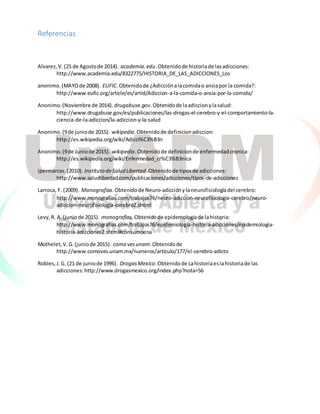 Referencias
Alvarez,V.(25 de Agostode 2014). academia.edu. Obtenidode historiade lasadicciones:
http://www.academia.edu/8322775/HISTORIA_DE_LAS_ADICCIONES_Los
anonimo.(MAYOde 2008). EUFIC.Obtenidode ¿Adicciónalacomidao ansiapor la comida?:
http://www.eufic.org/article/es/artid/Adiccion-a-la-comida-o-ansia-por-la-comida/
Anonimo.(Noviembre de 2014). drugabuse.gov.Obtenidode laadiccionylasalud:
http://www.drugabuse.gov/es/publicaciones/las-drogas-el-cerebro-y-el-comportamiento-la-
ciencia-de-la-adiccion/la-adiccion-y-la-salud
Anonimo.(9de juniode 2015). wikipedia.Obtenidode definicionadiccion:
http://es.wikipedia.org/wiki/Adicci%C3%B3n
Anonimo.(9de Juniode 2015). wikipedia.Obtenidode definicionde enfermedadcronica:
http://es.wikipedia.org/wiki/Enfermedad_cr%C3%B3nica
ipermarcas.(2010). Instituto deSalud Libertad.Obtenidode tiposde adicciones:
http://www.saludlibertad.com/publicaciones/adicciones/tipos-de-adicciones
Larroca, F. (2009). Monografias.Obtenidode Neuro-adicciónylaneurofisiologíadel cerebro:
http://www.monografias.com/trabajos76/neuro-adiccion-neurofisiologia-cerebro/neuro-
adiccion-neurofisiologia-cerebro2.shtml
Levy,R. A.(juniode 2015). monografias.Obtenidode epidemologiade lahistoria:
http://www.monografias.com/trabajos76/epidemiologia-historia-adicciones/epidemiologia-
historia-adicciones2.shtml#consumoena
Mothelet,V.G.(juniode 2015). como vesunam.Obtenidode
http://www.comoves.unam.mx/numeros/articulo/177/el-cerebro-adicto
Robles,J.G. (21 de juniode 1996). DrogasMexico.Obtenidode Lahistoriaesla historiade las
adicciones:http://www.drogasmexico.org/index.php?nota=56
 