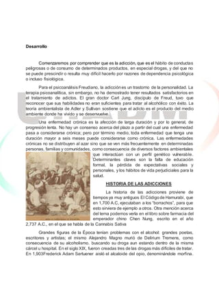Desarrollo
Comenzaremos por comprender que es la adicción, que es el hábito de conductas
peligrosas o de consumo de determinados productos, en especial drogas, y del que no
se puede prescindir o resulta muy difícil hacerlo por razones de dependencia psicológica
o incluso fisiológica.
Para el psicoanálisis Freudiano, la adicciónes un trastorno de la personalidad. La
terapia psicoanalítica, sin embargo, no ha demostrado tener resultados satisfactorios en
el tratamiento de adictos. El gran doctor Carl Jung, discípulo de Freud, tuvo que
reconocer que sus habilidades no eran suficientes para tratar al alcohólico con éxito. La
teoría ambientalista de Adler y Sullivan sostiene que el adicto es el producto del medio
ambiente donde ha vivido y se desenvuelve.
Una enfermedad crónica es la afección de larga duración y por lo general, de
progresión lenta. No hay un consenso acerca del plazo a partir del cual una enfermedad
pasa a considerarse crónica; pero por término medio, toda enfermedad que tenga una
duración mayor a seis meses puede considerarse como crónica. Las enfermedades
crónicas no se distribuyen al azar sino que se ven más frecuentemente en determinadas
personas, familias y comunidades, como consecuencia de diversos factores ambientales
que interactúan con un perfil genético vulnerable.
Determinantes claves son la falta de educación
formal, la pérdida de expectativas sociales y
personales, y los hábitos de vida perjudiciales para la
salud.
HISTORIA DE LAS ADICCIONES
La historia de las adicciones proviene de
tiempos ya muy antiguos El Códigode Hamurabi, que
en 1,700 A.C, ejecutaban a los “borrachos”, para que
esto sirviera de ejemplo a otros. Otra mención acerca
del tema podemos verla en el libro sobre farmacia del
emperador chino Chen Nung, escrito en el año
2,737 A.C., en el que se habla de la Cannabis Sativa
Grandes figuras de la Época tenían problemas con el alcohol: grandes poetas,
escritores y artistas; el mismo Alejandro Magno murió de Delirium Tremens, como
consecuencia de su alcoholismo. buscando su droga aun estando dentro de la misma
cárcel u hospital. En el siglo XIX, fueron creadas tres de las drogas más difíciles de tratar.
En 1,903Frederick Adam Sertuener aisló el alcaloide del opio, denominándole morfina.
 