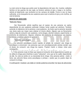 La creó como la droga que podía curar la dependencia del opio. Así, muchos soldados
heridos en las guerras de ese siglo, se hicieron adictos al opio, y luego a la morfina,
debido al tratamiento que recibieron en los campos de batalla. Como si eso no fuera
suficiente, en la búsqueda de una sustancia para curar al adicto al opio y a la morfina, se
creó la heroína
MODOS DE ADICCION
*Adicción física
Ser físicamente adicto significa que el cuerpo de una persona se vuelve
dependiente de una sustancia particular (incluso fumar puede ser adictivo). También
aumenta la tolerancia de la persona a esa sustancia, de modo que la persona necesita
una dosis cada vez mayor para obtener el mismo efecto. Alguien que es físicamente
adicto y deja de consumir una sustancia, como drogas, alcohol o tabaco, experimenta un
síndrome de abstinencia. Algunos síntomas del síndrome de abstinencia son diarrea,
temblores y sentirse pésimo en general.
*Adicción psicológica
La adicción psicológica ocurre cuando el anhelo de consumir una droga es
psicológico o emocional. Las personas que son psicológicamente adictas sienten que
el deseo de consumir una droga les supera. Pueden mentir e incluso robar para
conseguirla.
Una persona cruza la línea que separa el consumo de la dependencia cuando ya
no utiliza la droga para divertirse o para "colocarse", sino que se ha vuelto dependiente
de ella. Su vida se centra en su necesidad de la droga. Una persona adicta —tanto si
tiene una adicción física como psicológica o ambas— siente que no puede dejar de
consumir la droga.
A continuación mostrare una tabla en donde podemos encontrar los tipos de adicciones
 
