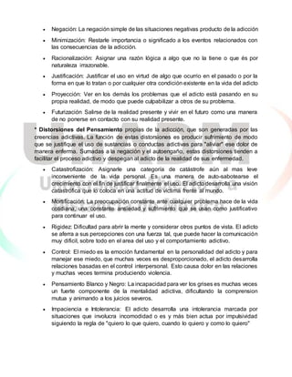  Negación: La negación simple de las situaciones negativas producto de la adicción
 Minimización: Restarle importancia o significado a los eventos relacionados con
las consecuencias de la adicción.
 Racionalización: Asignar una razón lógica a algo que no la tiene o que és por
naturaleza irrazonable.
 Justificación: Justificar el uso en virtud de algo que ocurrio en el pasado o por la
forma en que lo tratan o por cualquier otra condición existente en la vida del adicto
 Proyección: Ver en los demás los problemas que el adicto está pasando en su
propia realidad, de modo que puede culpabilizar a otros de su problema.
 Futurización Salirse de la realidad presente y vivir en el futuro como una manera
de no ponerse en contacto con su realidad presente.
* Distorsiones del Pensamiento propias de la adicción, que son generadas por las
creencias adictivas. La función de estas distorsiones es producir sufrimiento de modo
que se justifique el uso de sustancias o conductas adictivas para "aliviar" ese dolor de
manera enferma. Sumadas a la negación y el autoengaño, estas distorsiones tienden a
facilitar el proceso adictivo y despegan al adicto de la realidad de sus enfermedad.
 Catastrofización: Asignarle una categoría de catástrofe aún al mas leve
inconveniente de la vida personal. Es una manera de auto-sabotearse el
crecimiento con el fin de justificar finalmente el uso. El adicto desarrolla una visión
catastrófica que lo coloca en una actitud de víctima frente al mundo.
 Mortificación: La preocupación constante ante cualquier problema hace de la vida
cotidiana, una constante ansiedad y sufrimiento que se usan como justificativo
para continuar el uso.
 Rigidez: Dificultad para abrir la mente y considerar otros puntos de vista. El adicto
se aferra a sus percepciones con una fuerza tal, que puede hacer la comunicación
muy dificil, sobre todo en el area del uso y el comportamiento adictivo.
 Control: El miedo es la emoción fundamental en la personalidad del adicto y para
manejar ese miedo, que muchas veces es desproporcionado, el adicto desarrolla
relaciones basadas en el control interpersonal. Esto causa dolor en las relaciones
y muchas veces termina produciendo violencia.
 Pensamiento Blanco y Negro: La incapacidad para ver los grises es muchas veces
un fuerte componente de la mentalidad adictiva, dificultando la comprension
mutua y animando a los juicios severos.
 Impaciencia e Intolerancia: El adicto desarrolla una intolerancia marcada por
situaciones que involucra incomodidad o es y más bien actua por impulsividad
siguiendo la regla de "quiero lo que quiero, cuando lo quiero y como lo quiero"
 