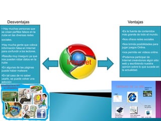 •Es la fuente de contenidos
más grande de todo el mundo.
•Nos ofrece redes sociales
•Nos brinda posibilidades para
jugar juegos Online.
•nos permite ver videos online.
•Podemos participar de
Internet creándonos algún sitio
web y escribiendo nuestra
opinion sobre lo que sucede en
la actualidad.
• Hay muchas personas que
se crean perfiles falsos en la
nube en las diversas redes
sociales.
•Hay mucha gente que coloca
información falsa en Internet
para confundir a los lectores.
•Resulta muy inseguro ya que
nos pueden robar datos en la
nube
•En algunas de las páginas
puede haber malware
•En tal caso de no saber
usarlo, se puede volver una
adicción
VentajasDesventajas
Internet
 
