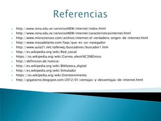  http://www.rena.edu.ve/serviciosNEW/internet/index.html
 http://www.rena.edu.ve/serviciosNEW/internet/caracteristicasinternet.html
 http://www.microsiervos.com/archivo/internet/el-verdadero-origen-de-internet.html
 http://www.masadelante.com/faqs/que-es-un-navegador
 http://www.aula21.net/tallerwq/buscadores/buscador1.htm
 http://es.wikipedia.org/wiki/Red_social
 https://es.wikipedia.org/wiki/Correo_electr%C3%B3nico
 http://definicion.de/noticia/
 http://es.wikipedia.org/wiki/Biblioteca_digital
 http://es.wikipedia.org/wiki/Simulador
 https://es.wikipedia.org/wiki/Entretenimiento
 http://gigatecno.blogspot.com/2012/01/ventajas-y-desventajas-de-internet.html
 