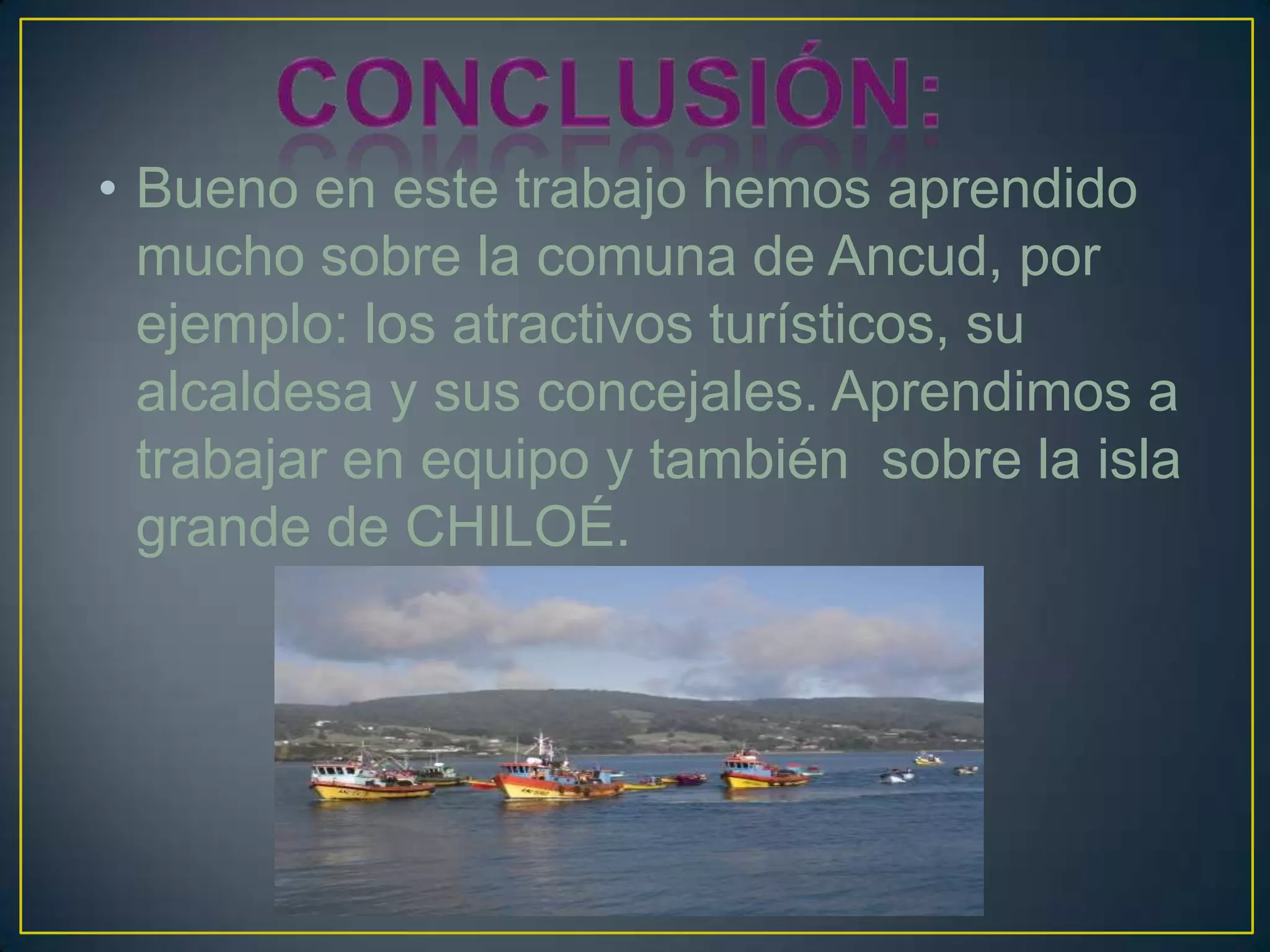 • Bueno en este trabajo hemos aprendido
mucho sobre la comuna de Ancud, por
ejemplo: los atractivos turísticos, su
alcaldesa y sus concejales. Aprendimos a
trabajar en equipo y también sobre la isla
grande de CHILOÉ.
 