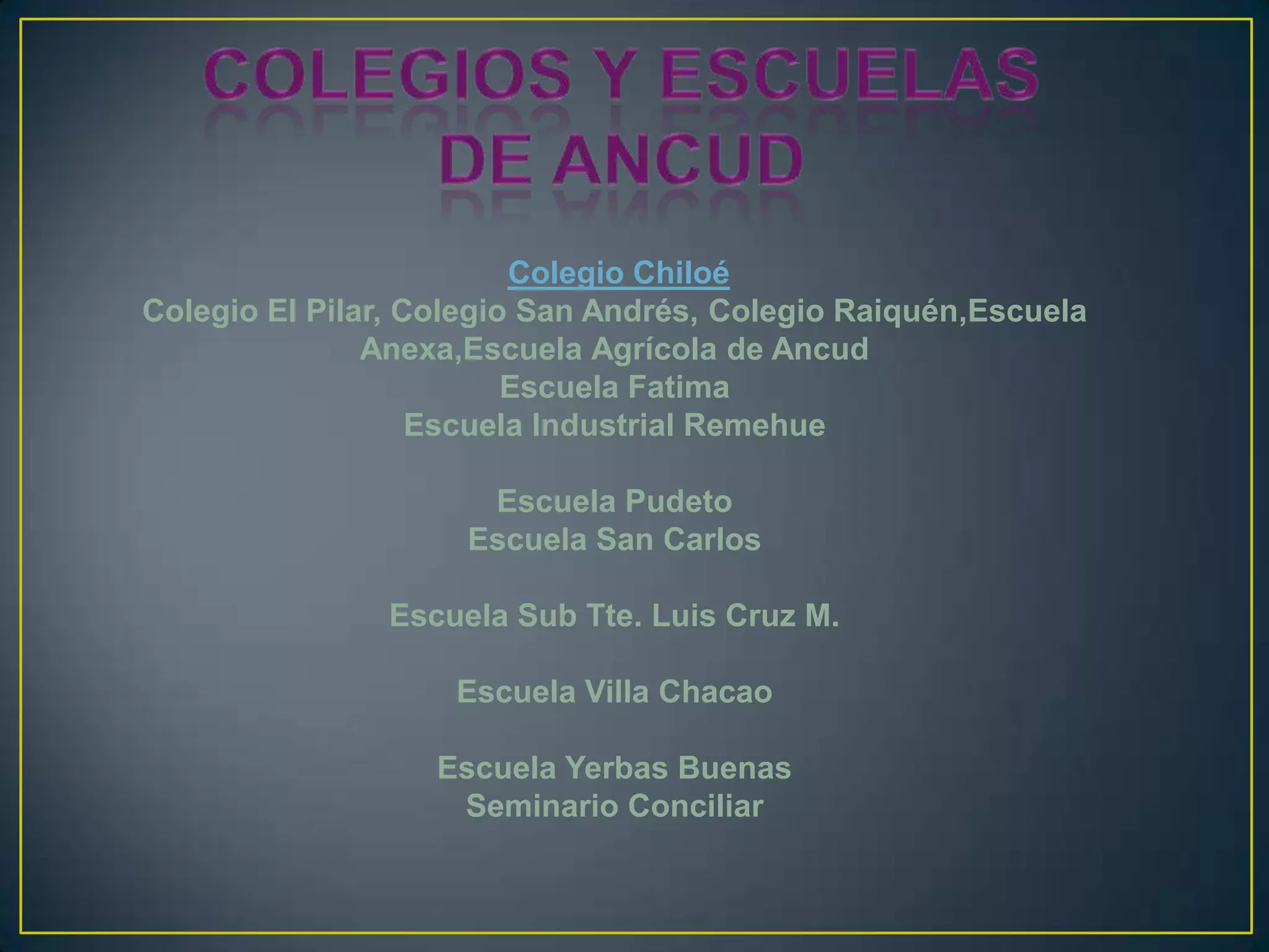 Colegio Chiloé
Colegio El Pilar, Colegio San Andrés, Colegio Raiquén,Escuela
Anexa,Escuela Agrícola de Ancud
Escuela Fatima
Escuela Industrial Remehue
Escuela Pudeto
Escuela San Carlos
Escuela Sub Tte. Luis Cruz M.
Escuela Villa Chacao
Escuela Yerbas Buenas
Seminario Conciliar
 