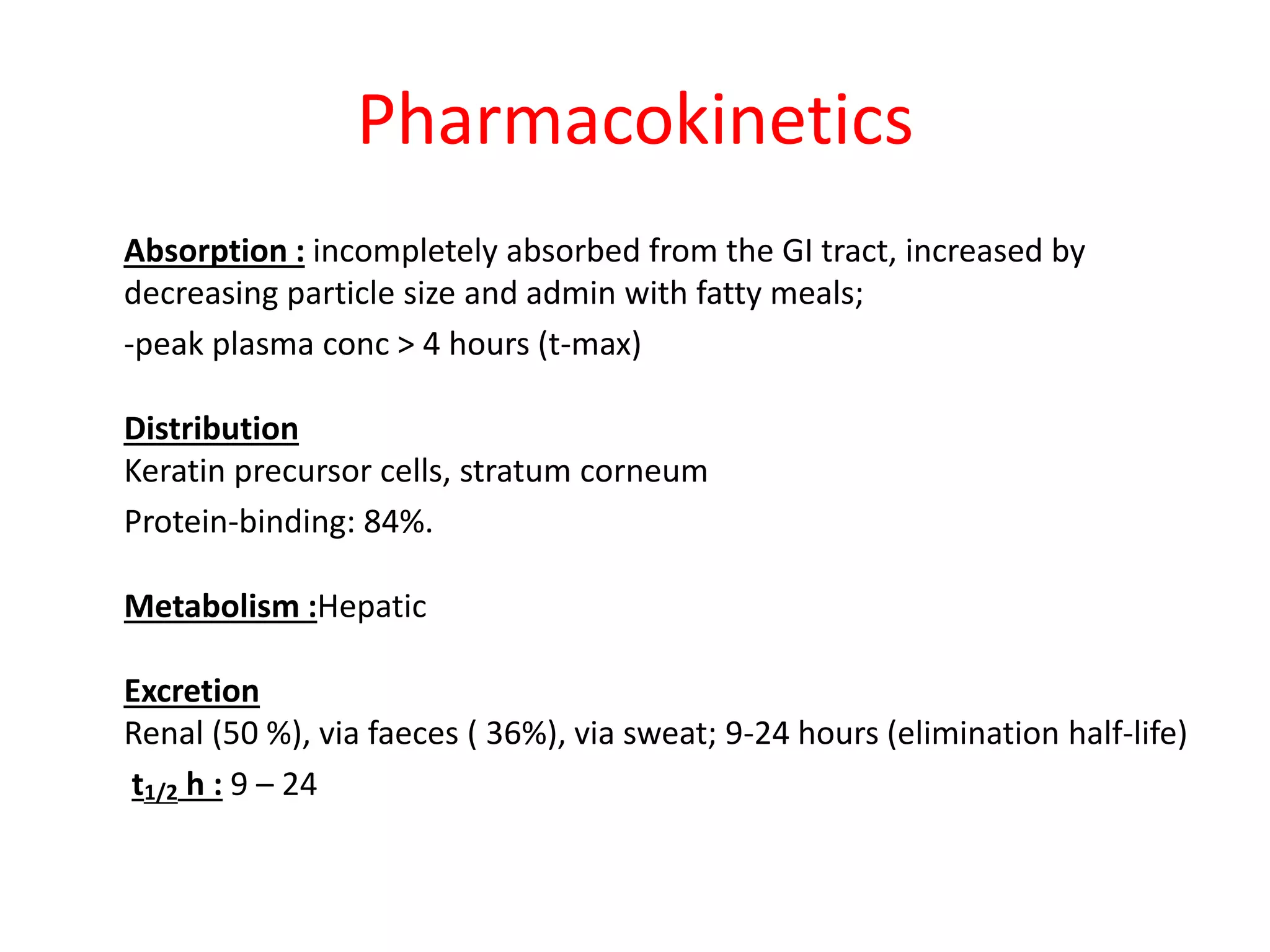 Pharmacokinetics
Absorption : incompletely absorbed from the GI tract, increased by
decreasing particle size and admin with fatty meals;
-peak plasma conc > 4 hours (t-max)
Distribution
Keratin precursor cells, stratum corneum
Protein-binding: 84%.
Metabolism :Hepatic
Excretion
Renal (50 %), via faeces ( 36%), via sweat; 9-24 hours (elimination half-life)
t1/2 h : 9 – 24
 