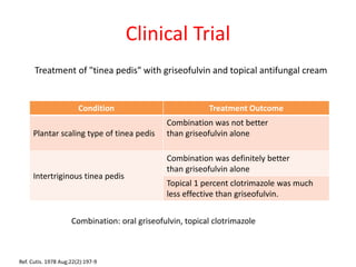 Clinical Trial
Treatment of "tinea pedis" with griseofulvin and topical antifungal cream
Condition Treatment Outcome
Plantar scaling type of tinea pedis
Combination was not better
than griseofulvin alone
Intertriginous tinea pedis
Combination was definitely better
than griseofulvin alone
Topical 1 percent clotrimazole was much
less effective than griseofulvin.
Ref. Cutis. 1978 Aug;22(2):197-9
Combination: oral griseofulvin, topical clotrimazole
 