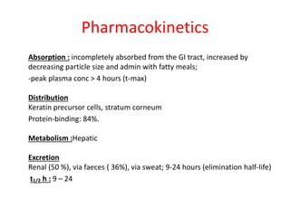 Pharmacokinetics
Absorption : incompletely absorbed from the GI tract, increased by
decreasing particle size and admin with fatty meals;
-peak plasma conc > 4 hours (t-max)
Distribution
Keratin precursor cells, stratum corneum
Protein-binding: 84%.
Metabolism :Hepatic
Excretion
Renal (50 %), via faeces ( 36%), via sweat; 9-24 hours (elimination half-life)
t1/2 h : 9 – 24
 