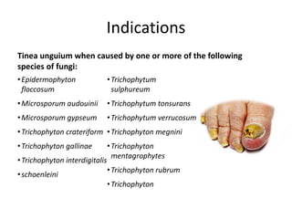 Indications
Tinea unguium when caused by one or more of the following
species of fungi:
•Epidermophyton
floccosum
•Microsporum audouinii
•Microsporum gypseum
•Trichophyton crateriform
•Trichophyton gallinae
•Trichophyton interdigitalis
•schoenleini
•Trichophytum
sulphureum
•Trichophytum tonsurans
•Trichophytum verrucosum
•Trichophyton megnini
•Trichophyton
mentagrophytes
•Trichophyton rubrum
•Trichophyton
 