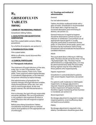 Griseofulvin 500mg TabletsSMPC, Taj Pharmaceuticals
Griseofulvin Taj Phar ma : Uses, Side Effects, Interactions, Pictures, Warnings, Griseofulvin Dosage & Rx Info | Griseofulvin Uses, Side Effects -: Indications, Side Effects, Warnings, Griseofulvin - Drug Information - Taj Phar ma, Griseofulvin dose Taj pharmaceuticals Griseofulvin interactions, Taj Pharmaceutical Griseofulvin contraindications, Griseofulvin price, Griseofulvin Taj Pharma Griseofulvin 500mg TabletsSMPC- Taj Pharma . Stay connected to all updated on Griseofulvin Taj Pharmaceuticals Taj pharmac euticals Hyderabad.
RX
GRISEOFULVIN
TABLETS
500MG
1.NAME OF THE MEDICINAL PRODUCT
Griseofulvin 500mg Tablets.
2. QUALITATIVE AND QUANTITATIVE
COMPOSITION
Each film-coated tablet contains 500mg
griseofulvin
For a full list of excipients, see section 6.1.
3. PHARMACEUTICAL FORM
Film-coated tablet.
White to off white, round, biconvex film-
coated tablet.
4. CLINICAL PARTICULARS
4.1 Therapeutic indications
The treatment of fungal infections of the skin,
scalp, hair, or nails (Tinea barbae, Tinea
capitis, Tinea corporis, Tinea cruris, Tinea
pedis, Tinea unguium) where topical therapy
is considered inappropriate, or the infection
has proven refractory to topical therapy.
Oral administration of griseofulvin for
systemic therapy of fungal infections enables
newly formed keratin of the skin, hair, and
nails to resist fungal attack. As the new
keratin extends, the old infected keratin is
shed.
Prior to therapy, the type of fungi responsible
should be identified. The use of griseofulvin
is not justified in the treatment of minor or
trivial infections that will respond to topical
therapy.
Before prescribing Griseofulvin Tablets,
consideration should be given to national
and/or local guidance on the appropriate use
of antifungals.
4.2 Posology and method of
administration
General:
For oral administration.
Tablets should be swallowed whole with a
glass of water. Griseofulvin is recommended
to be taken after a high fat meal, for
increased absorption and minimising GI
distress, see section 5.2.
General measures in regard to hygiene
should be observed to control sources of
infection or reinfection. Concomitant use of
appropriate topical agents is usually
required, particularly in treatment of tinea
pedis. In some forms of tine pedis, yeasts and
bacteria may be involved as well as fungi.
Griseofulvin will not eradicate the bacterial or
candidial infections.
Adults
The usual adult dose is 500 mg to 1000 mg
daily. The dose should not be less than 10 mg
/ Kg bodyweight / day. The dose may be
administered as a single daily dose, or it may
be administered twice daily.The twice daily
dosing regimen may be more effective in
those patients who respond poorly.
Hepatic impairment
Griseofulvin is contraindicated in patients
with severe hepatic impairment, see section
4.3.
For patients with moderate to mild hepatic
impairment, no dosage adjustment is
required. However griseofulvin may lead to
further impairment of hepatic function,
therefore regular monitoring of liver function
is mandated, see section 4.4.
Renal impairment
No dosage adjustment is required in renally
impaired patients; renal insufficiency does
not lead to accumulation.
Elderly
No dosage adjustment is required in the
elderly. Consideration should be given that
 