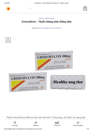 9/10/2020 Griseofulvin - Thuốc kháng sinh chống nấm - Healthy ung thư
https://healthyungthu.com/griseofulvin-thuoc-khang-sinh-chong-nam/ 1/15
Griseofulvin – Thuốc kháng sinh chống nấm
POSTED ON 09/10/2020 BY VÕ LAN PHƯƠNG
Thuốc Griseofulvin điều trị nấm như thế nào? Công dụng, chỉ định, tác dụng phụ
thuốc Griseofulvin cùng Healthy ung thư tìm hiểu ngay nào.
THUỐC THÔNG DỤNG
09
Th10
 0
Gọi điện Nhắn tin Chat zalo Chat Facebook
 