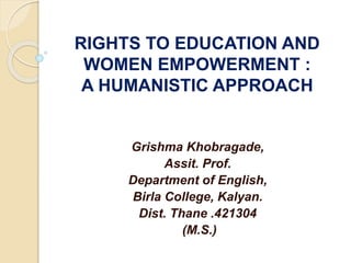 RIGHTS TO EDUCATION AND
WOMEN EMPOWERMENT :
A HUMANISTIC APPROACH
Grishma Khobragade,
Assit. Prof.
Department of English,
Birla College, Kalyan.
Dist. Thane .421304
(M.S.)
 