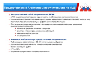 Предоставление Агентством поручительств по ИЦБ
Что представляет собой поручительство АИЖК:
– АИЖК предоставляет солидарное поручительство по облигациям с ипотечным покрытием
– Поручительство покрывает платежи в счет погашения номинальной стоимости облигаций и выплаты НКД
– Поручительство исполняется в случае дефолта эмитента по облигациям
– Поручительство предоставляется всем участникам ипотечного рынка при условии выполнения
предъявляемых требований к:
ипотечным кредитам, входящим в покрытие;
структуре и параметрам выпускаемых облигаций;
участникам инфраструктуры;
иные требования.
Ключевые требования при предоставлении поручительства:
– ИЦБ выпущены в соответствии с ФЗ «Об ипотечных ценных бумагах»
– Поручительства предоставляются только по старшим траншам ИЦБ
– Валюта облигаций – рубли
– LTV <= 70%
– Подробная информация на сайте http://www.ahml.ru
 