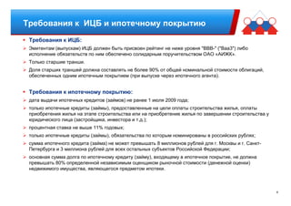 8
Требования к ИЦБ и ипотечному покрытию
Требования к ИЦБ:
Эмитентам (выпускам) ИЦБ должен быть присвоен рейтинг не ниже уровня "BBВ-" ("Baа3") либо
исполнение обязательств по ним обеспечено солидарным поручительством ОАО «АИЖК».
Только старшие транши.
Доля старших траншей должна составлять не более 90% от общей номинальной стоимости облигаций,
обеспеченных одним ипотечным покрытием (при выпуске через ипотечного агента).
Требования к ипотечному покрытию:
дата выдачи ипотечных кредитов (займов) не ранее 1 июля 2009 года;
только ипотечные кредиты (займы), предоставленные на цели оплаты строительства жилья, оплаты
приобретения жилья на этапе строительства или на приобретение жилья по завершении строительства у
юридического лица (застройщика, инвестора и т.д.);
процентная ставка не выше 11% годовых;
только ипотечные кредиты (займы), обязательства по которым номинированы в российских рублях;
сумма ипотечного кредита (займа) не может превышать 8 миллионов рублей для г. Москвы и г. Санкт-
Петербурга и 3 миллиона рублей для всех остальных субъектов Российской Федерации;
основная сумма долга по ипотечному кредиту (займу), входящему в ипотечное покрытие, не должна
превышать 80% определенной независимым оценщиком рыночной стоимости (денежной оценки)
недвижимого имущества, являющегося предметом ипотеки.
 