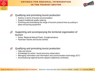 CRITERIA FOR REGIONAL INTERVENTION IN THE TOURIST SECTOR Qualifying and promoting tourist production • Actions in terms of tourist accommodation   • Support traditional quality catering • Enriching and diversifying the range of tourism product lines by putting in place structuring equipment Supporting and accompanying the territorial organisation of tourism • Areas, Regional Natural Parks, Conglomerations • Pyrenean resorts and tourist centres Qualifying and promoting tourist production • Help and advice • Knowledge for action: tourist economy observatory • Managing information and information and communication technology (ICT) • Accompanying regional tourism players (objectives contracts) 