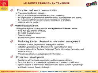 LE COMITE RÉGIONAL DU TOURISME   Promotion and tourist communication Marketing assistance   In France and ten foreign markets : • through actions of communication and direct marketing, • the organization of promotional demonstrations, public relations and events, • the realization of thematic editions and catalogues of products, • relations with the media... Through the regional booking service  Midi-Pyrénées Vacances Loisirs  : • more than 500 referred products,  • 3 313 000 € sales turnover, • 7 000 contracts, • a sales development all seasons Marketing, tourism observation, information management • Animation of local, departmental and regional partners,  • Collection, processing and diffusion of the regional tourism data  • Implementation of the Regional Network of Tourist Information (animation and technical support )  • Websites development, actualization of information …   • Assistance with territorial organization and business developers  • Technical Support to professional organizations in product’s qualification • Specific sectors of intervention: Associative and Social tourism, Hydrotherapy and Health tourism, Country holidays…   Production - development 