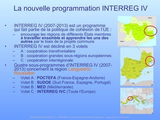 INTERREG IV (2007-2013) est un programme qui fait partie de la politique de cohésion de l’UE :  encourage les régions de différents États membres  à travailler ensemble et apprendre les uns des autres  par le biais de la projets communs INTERREG IV est décliné en 3 volets A : coopération transfrontalière B : coopération grandes sous-régions européennes C : coopération interrégionale Quatre sous-programmes d’INTERREG IV (2007-2013) concernent la région  Languedoc-Roussillon Volet A :  POCTEFA  (France-Espagne-Andorre) Volet B :  SUDOE  (Sud France, Espagne, Portugal) Volet B :  MED  (Méditerranée) Volet C :  INTERREG IVC  (Toute l’Europe) La nouvelle programmation INTERREG IV 